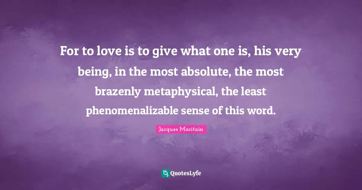 Jacques Maritain Quotes: "For to love is to give what one is, his very being, in the most absolute, the most brazenly metaphysical, the least phenomenalizable sense of this word."