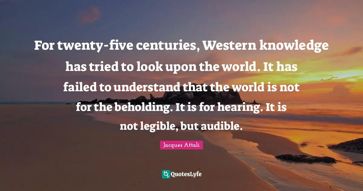 For twenty-five centuries, Western knowledge has tried to look upon the world. It has failed to understand that the world is not for the beholding. It is for hearing. It is not legible, but audible.