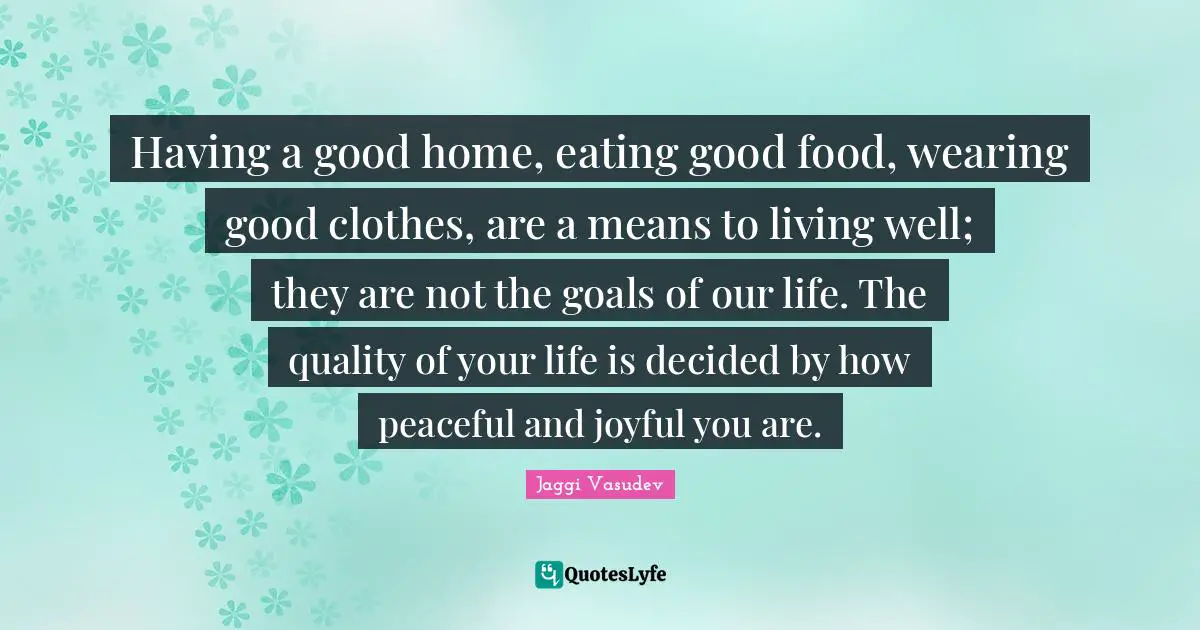 Jaggi Vasudev Quotes: Having a good home, eating good food, wearing good clothes, are a means to living well; they are not the goals of our life. The quality of your life is decided by how peaceful and joyful you are.