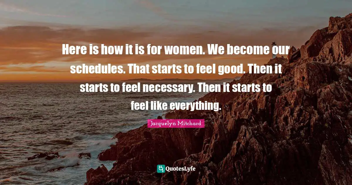 Here is how it is for women. We become our schedules. That starts to feel good. Then it starts to feel necessary. Then it starts to feel like everything.
