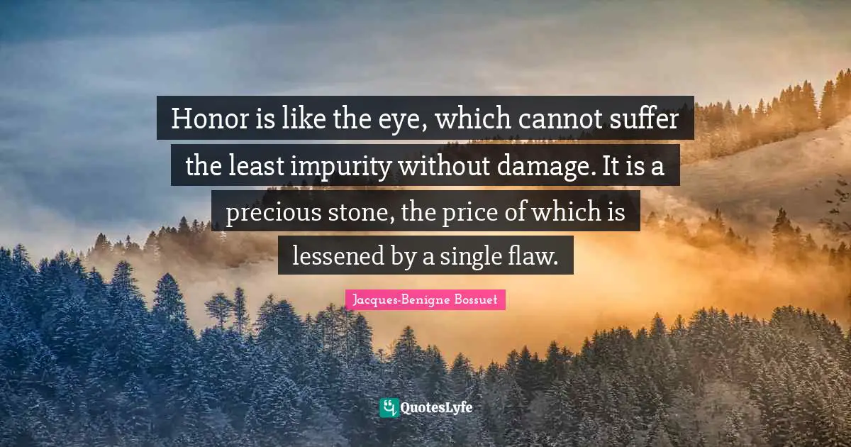 Honor is like the eye, which cannot suffer the least impurity without damage. It is a precious stone, the price of which is lessened by a single flaw.