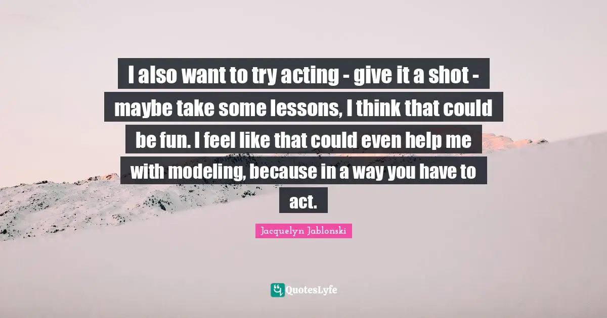I also want to try acting - give it a shot - maybe take some lessons, I think that could be fun. I feel like that could even help me with modeling, because in a way you have to act.