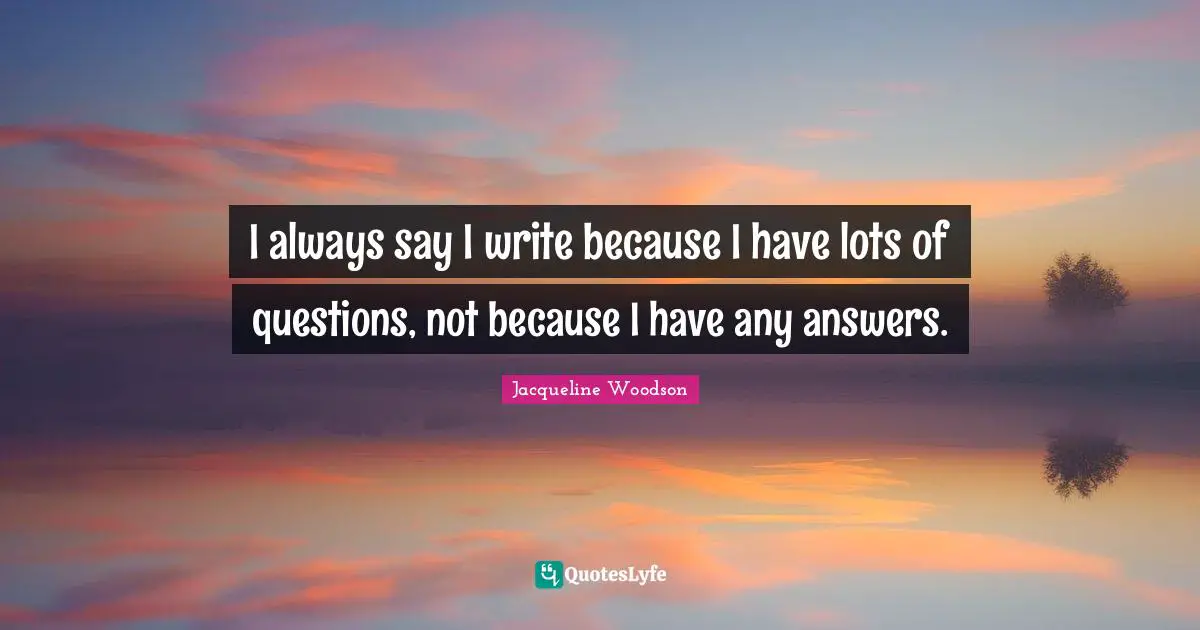 I always say I write because I have lots of questions, not because I have any answers.