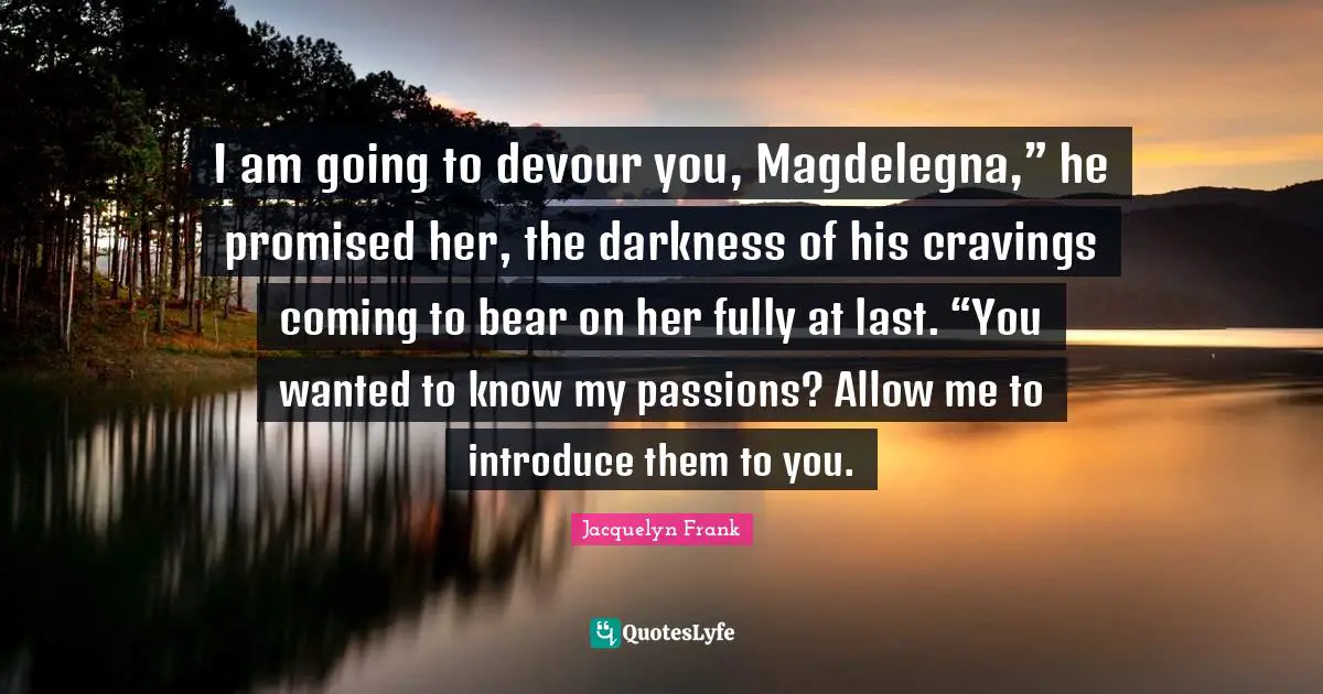 I am going to devour you, Magdelegna,” he promised her, the darkness of his cravings coming to bear on her fully at last. “You wanted to know my passions? Allow me to introduce them to you.