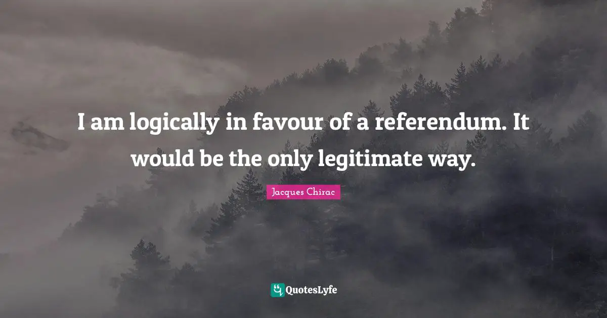 I am logically in favour of a referendum. It would be the only legitimate way.