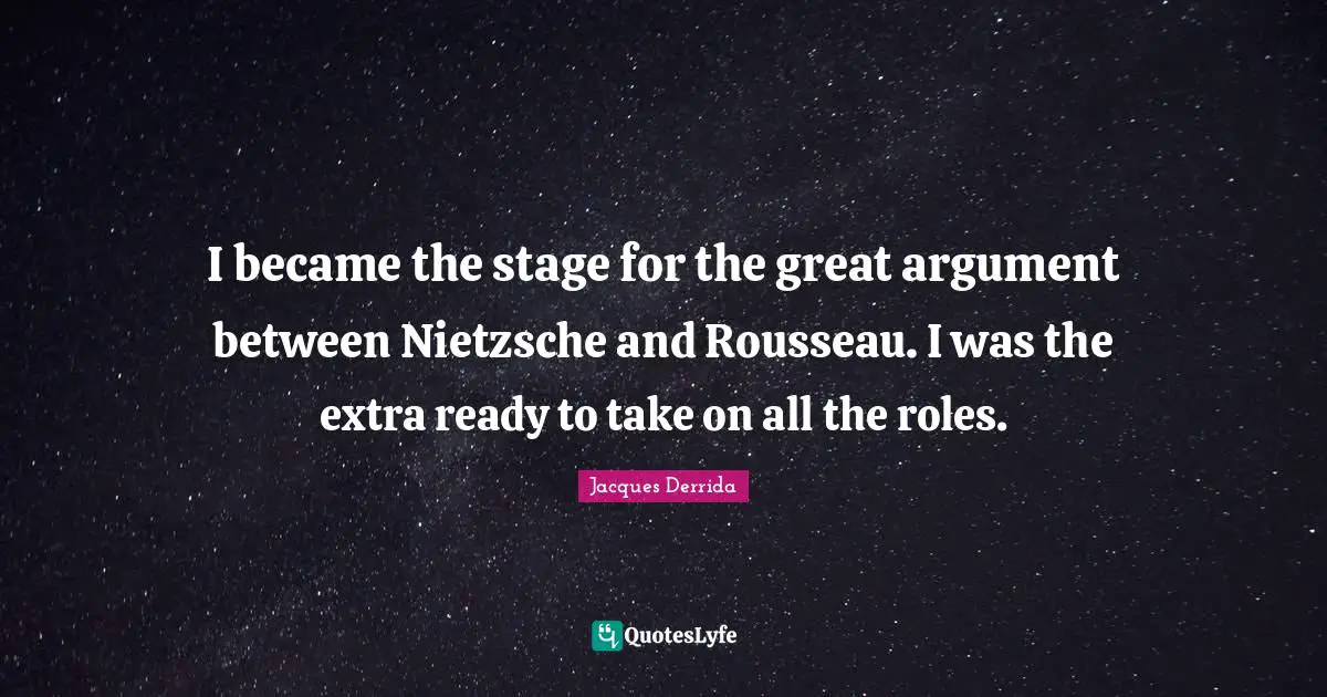 I became the stage for the great argument between Nietzsche and Rousseau. I was the extra ready to take on all the roles.