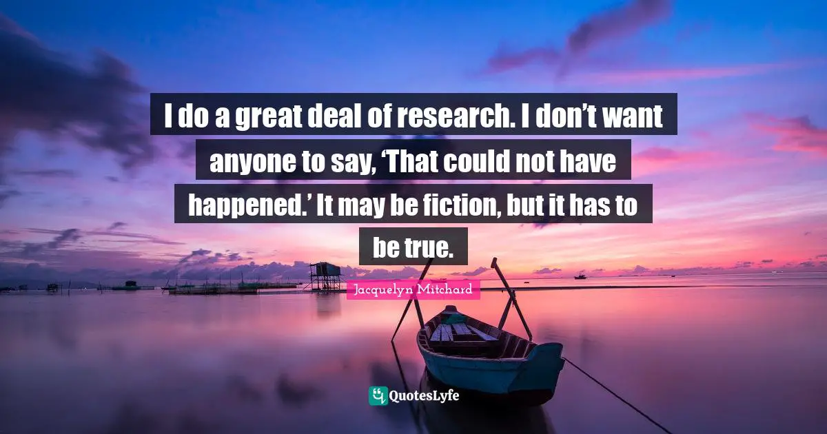 I do a great deal of research. I don’t want anyone to say, ‘That could not have happened.’ It may be fiction, but it has to be true.