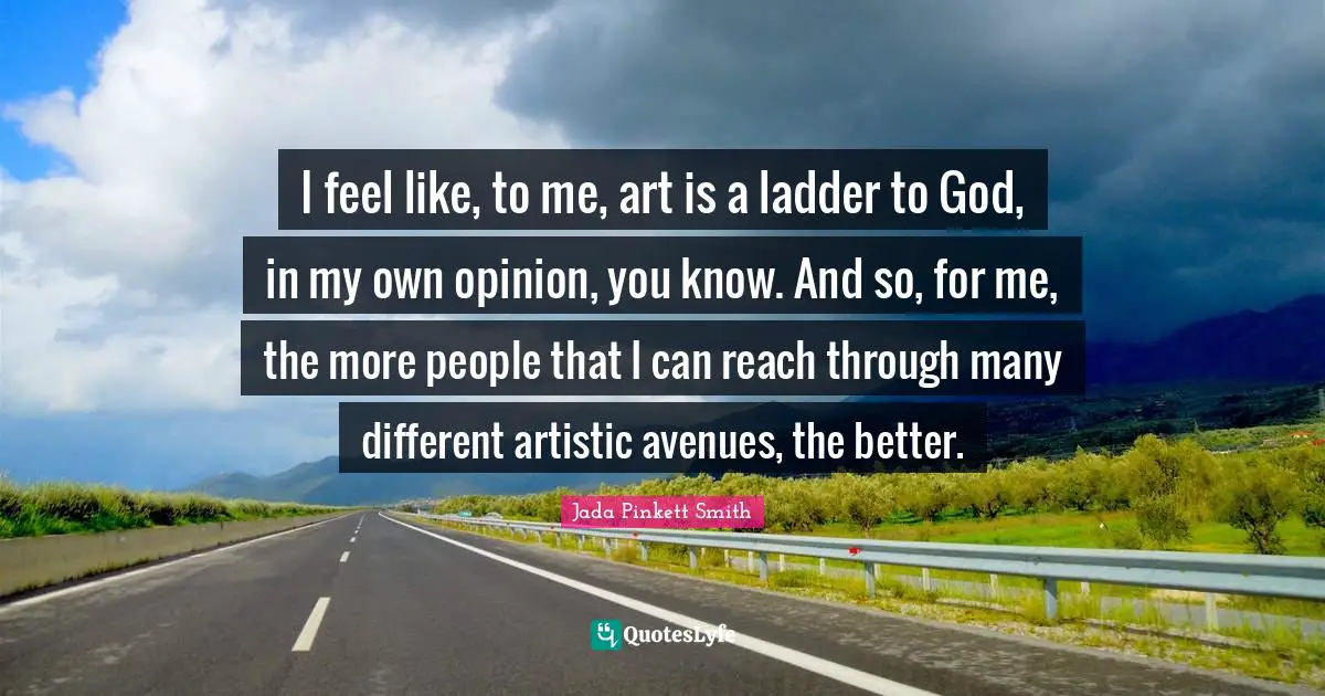 I feel like, to me, art is a ladder to God, in my own opinion, you know. And so, for me, the more people that I can reach through many different artistic avenues, the better.