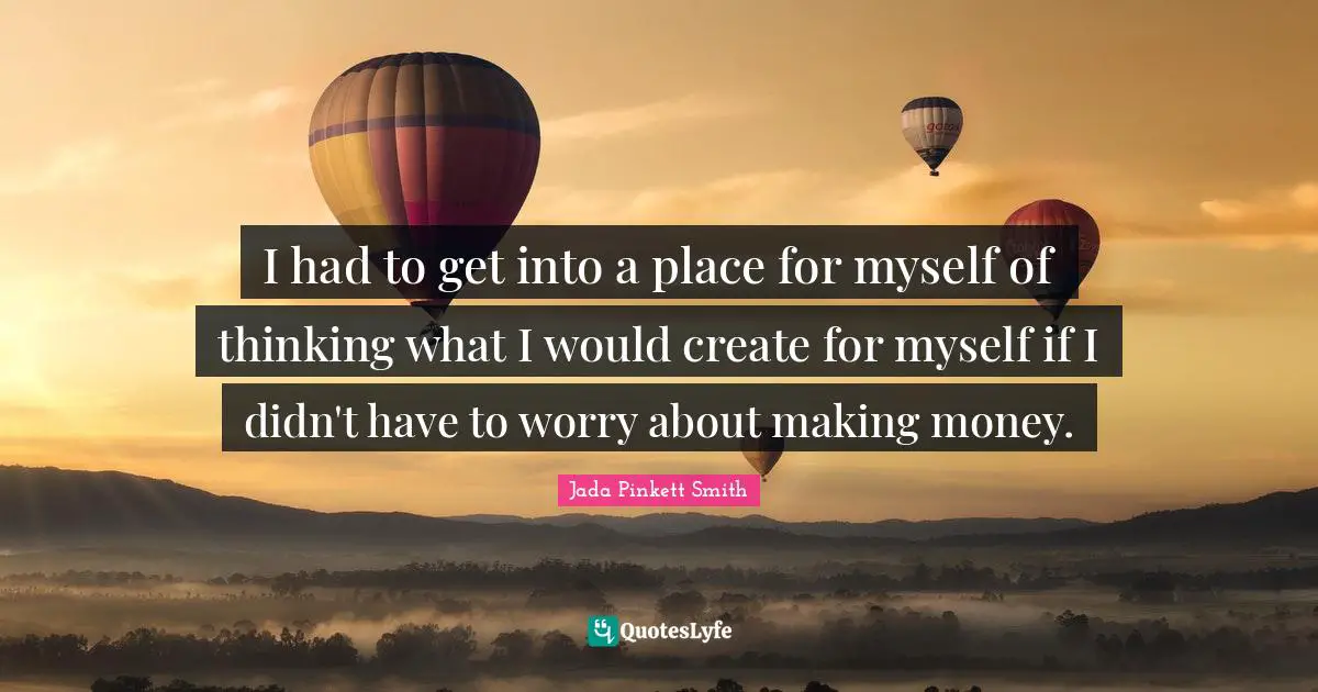 I had to get into a place for myself of thinking what I would create for myself if I didn't have to worry about making money.