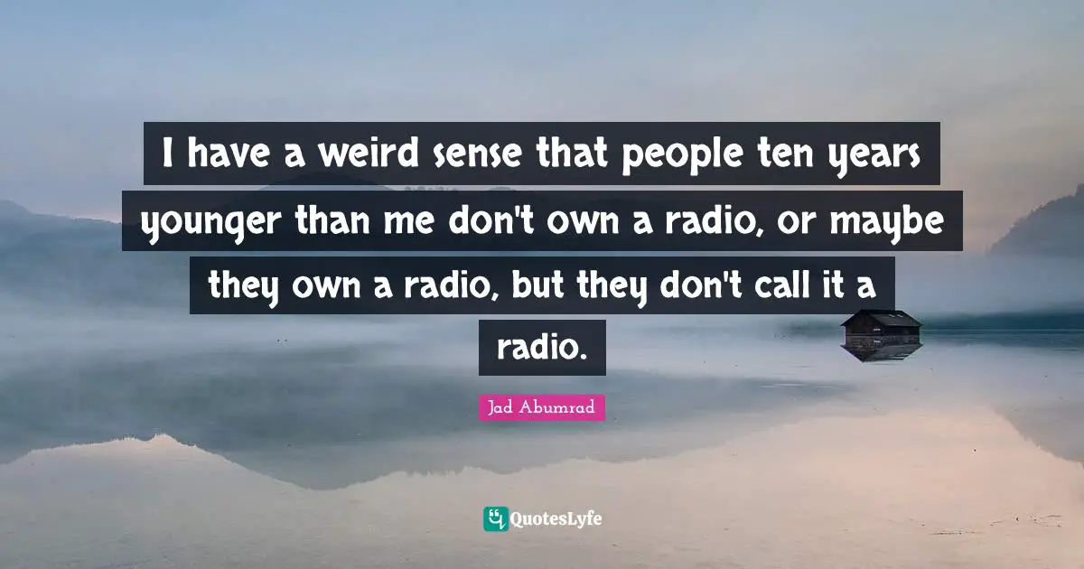 I have a weird sense that people ten years younger than me don't own a radio, or maybe they own a radio, but they don't call it a radio.