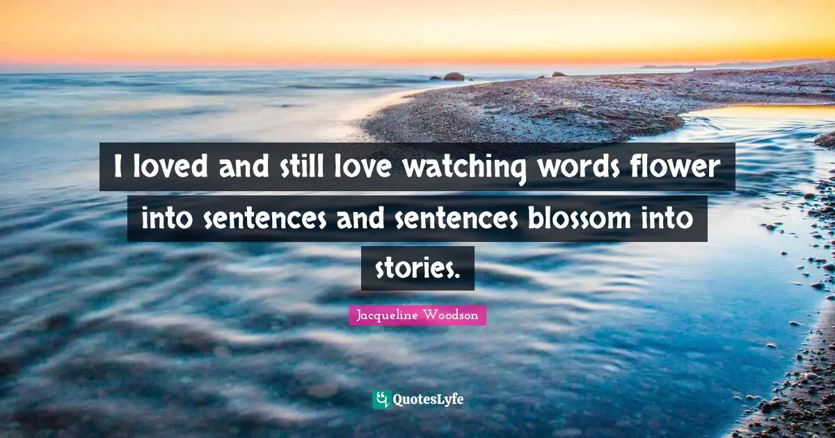 I loved and still love watching words flower into sentences and sentences blossom into stories.