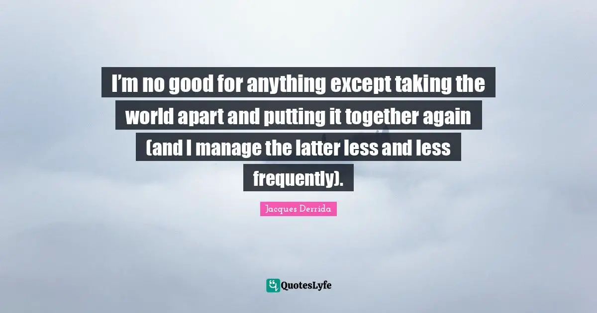 I’m no good for anything except taking the world apart and putting it together again (and I manage the latter less and less frequently).