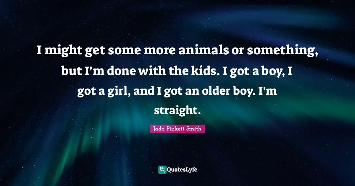 I might get some more animals or something, but I'm done with the kids. I got a boy, I got a girl, and I got an older boy. I'm straight.
