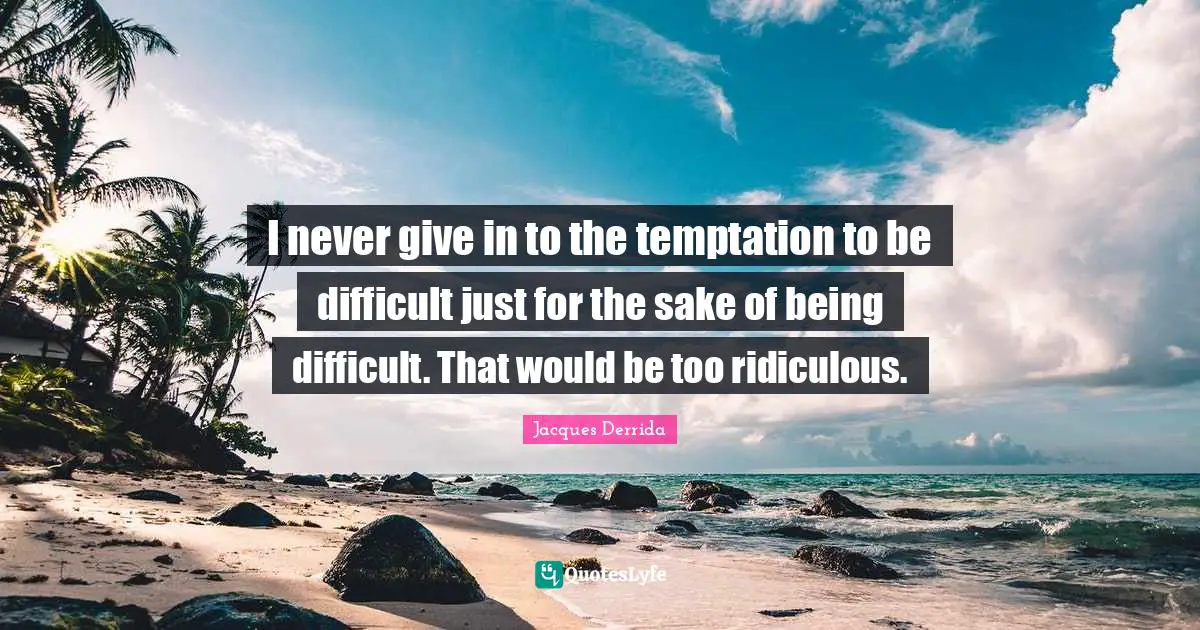I never give in to the temptation to be difficult just for the sake of being difficult. That would be too ridiculous.