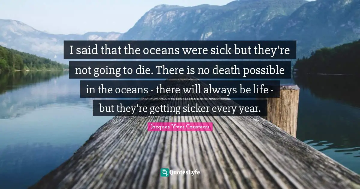 I said that the oceans were sick but they're not going to die. There is no death possible in the oceans - there will always be life - but they're getting sicker every year.