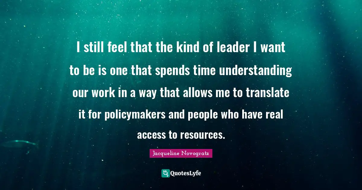 I still feel that the kind of leader I want to be is one that spends time understanding our work in a way that allows me to translate it for policymakers and people who have real access to resources.