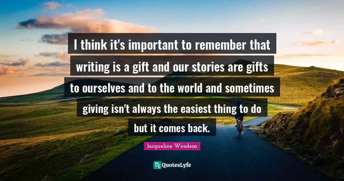 I think it's important to remember that writing is a gift and our stories are gifts to ourselves and to the world and sometimes giving isn't always the easiest thing to do but it comes back.