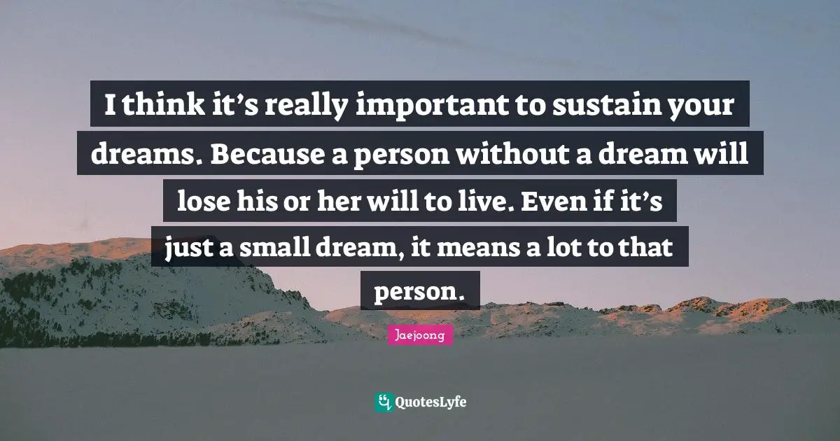 I think it’s really important to sustain your dreams. Because a person without a dream will lose his or her will to live. Even if it’s just a small dream, it means a lot to that person.