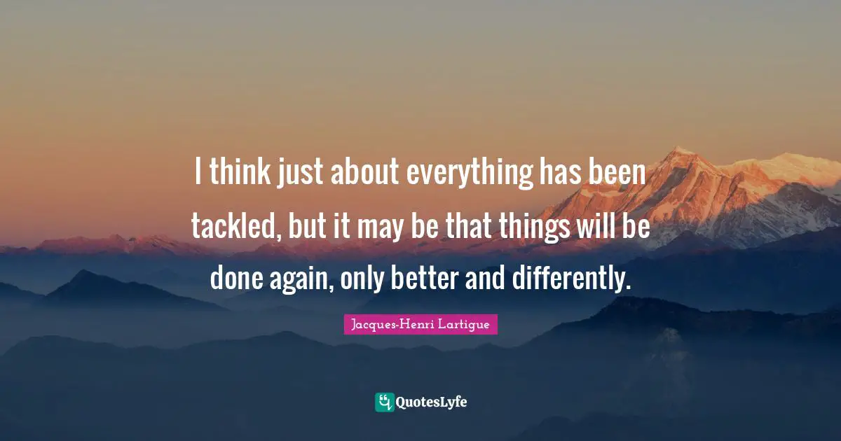 I think just about everything has been tackled, but it may be that things will be done again, only better and differently.