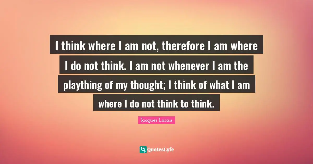 I think where I am not, therefore I am where I do not think. I am not whenever I am the plaything of my thought; I think of what I am where I do not think to think.