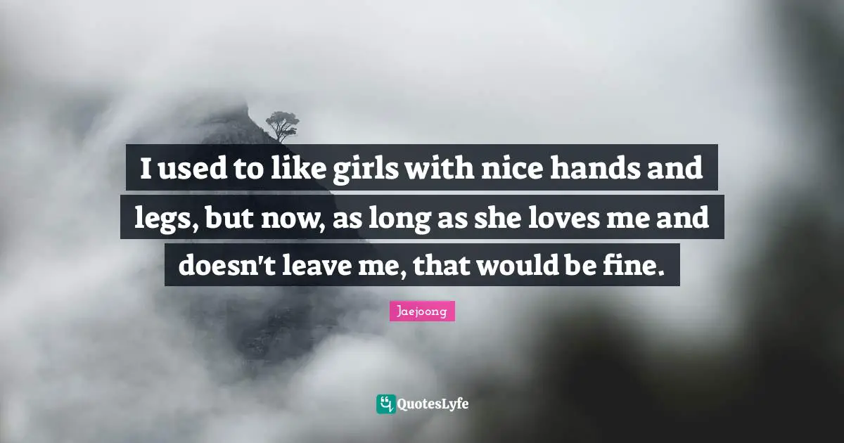 I used to like girls with nice hands and legs, but now, as long as she loves me and doesn't leave me, that would be fine.