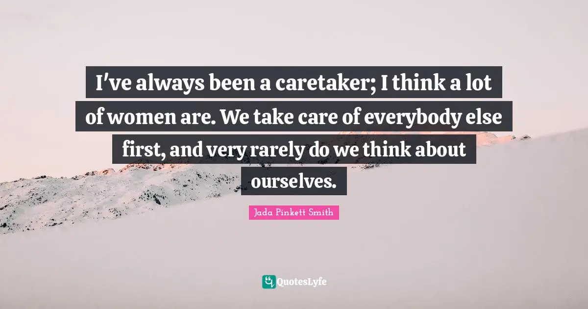 I've always been a caretaker; I think a lot of women are. We take care of everybody else first, and very rarely do we think about ourselves.