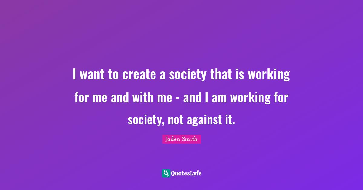 I want to create a society that is working for me and with me - and I am working for society, not against it.