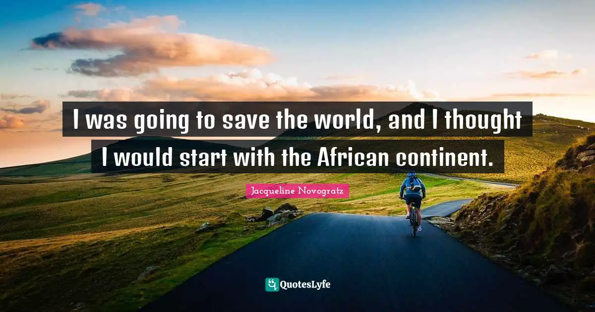 I was going to save the world, and I thought I would start with the African continent.