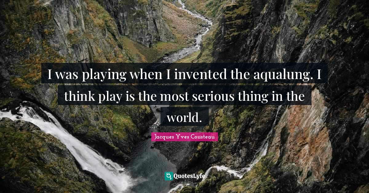 I was playing when I invented the aqualung. I think play is the most serious thing in the world.