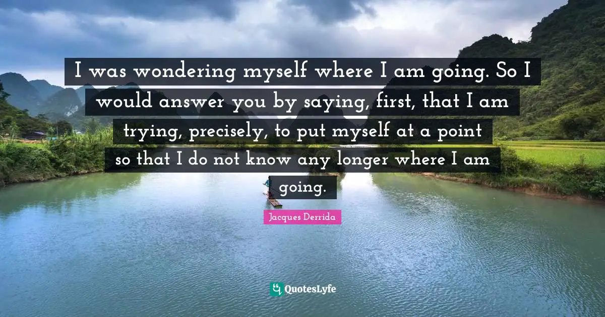 Answers Quotes: "I was wondering myself where I am going. So I would answer you by saying, first, that I am trying, precisely, to put myself at a point so that I do not know any longer where I am going."