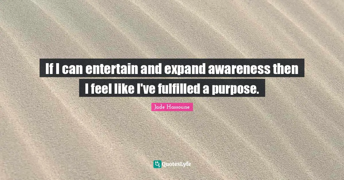 If I can entertain and expand awareness then I feel like I've fulfilled a purpose.