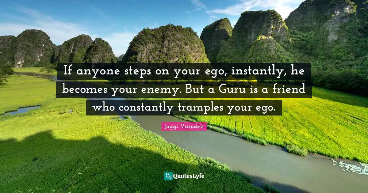If anyone steps on your ego, instantly, he becomes your enemy. But a Guru is a friend who constantly tramples your ego.