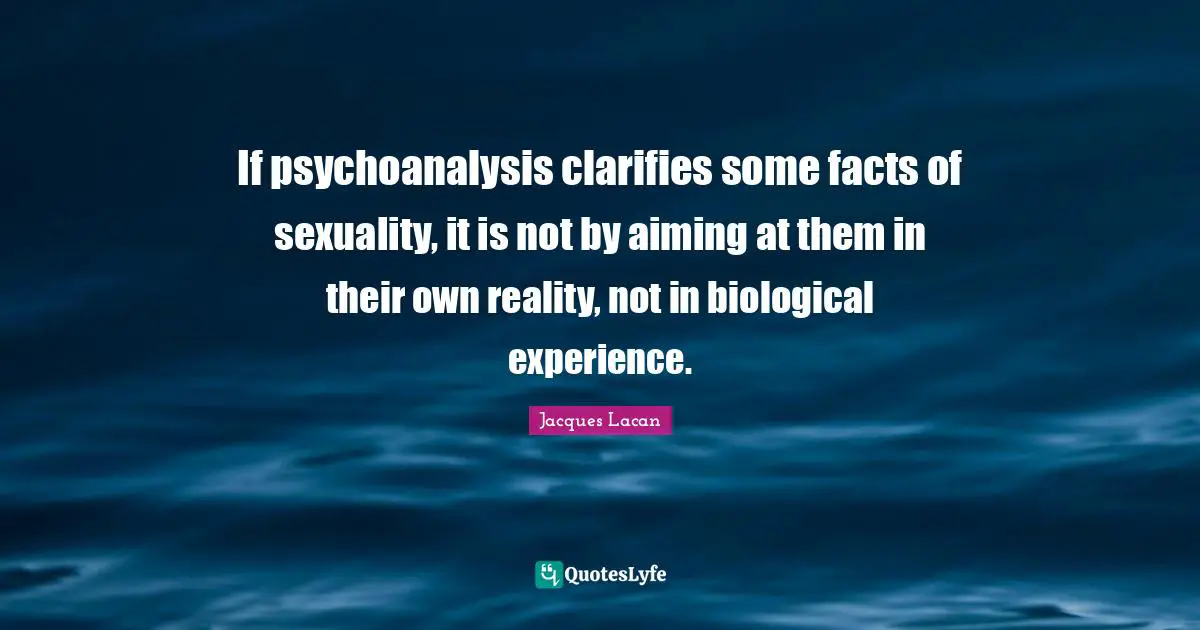 If psychoanalysis clarifies some facts of sexuality, it is not by aiming at them in their own reality, not in biological experience.