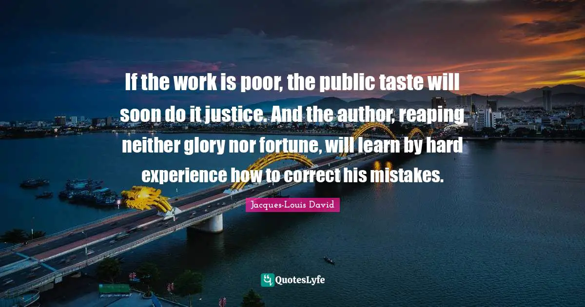 If the work is poor, the public taste will soon do it justice. And the author, reaping neither glory nor fortune, will learn by hard experience how to correct his mistakes.