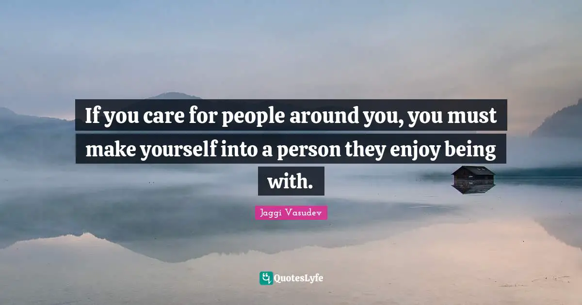 If you care for people around you, you must make yourself into a person they enjoy being with.
