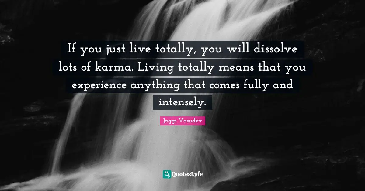 If you just live totally, you will dissolve lots of karma. Living totally means that you experience anything that comes fully and intensely.