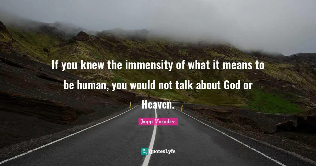 If you knew the immensity of what it means to be human, you would not talk about God or Heaven.