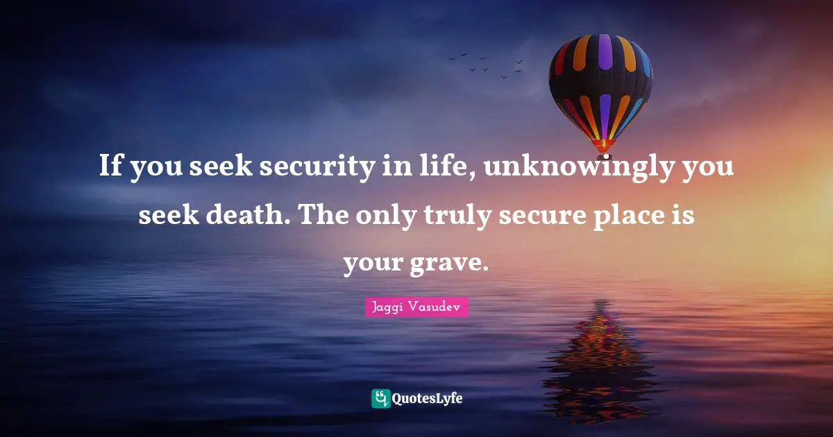If you seek security in life, unknowingly you seek death. The only truly secure place is your grave.