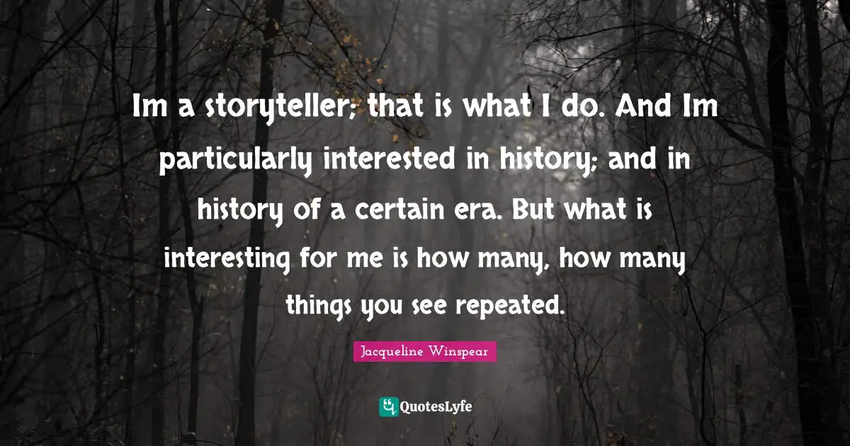 Im a storyteller; that is what I do. And Im particularly interested in history; and in history of a certain era. But what is interesting for me is how many, how many things you see repeated.