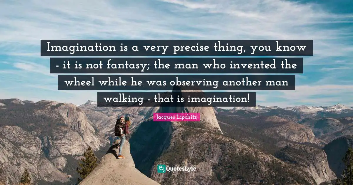 Imagination is a very precise thing, you know - it is not fantasy; the man who invented the wheel while he was observing another man walking - that is imagination!