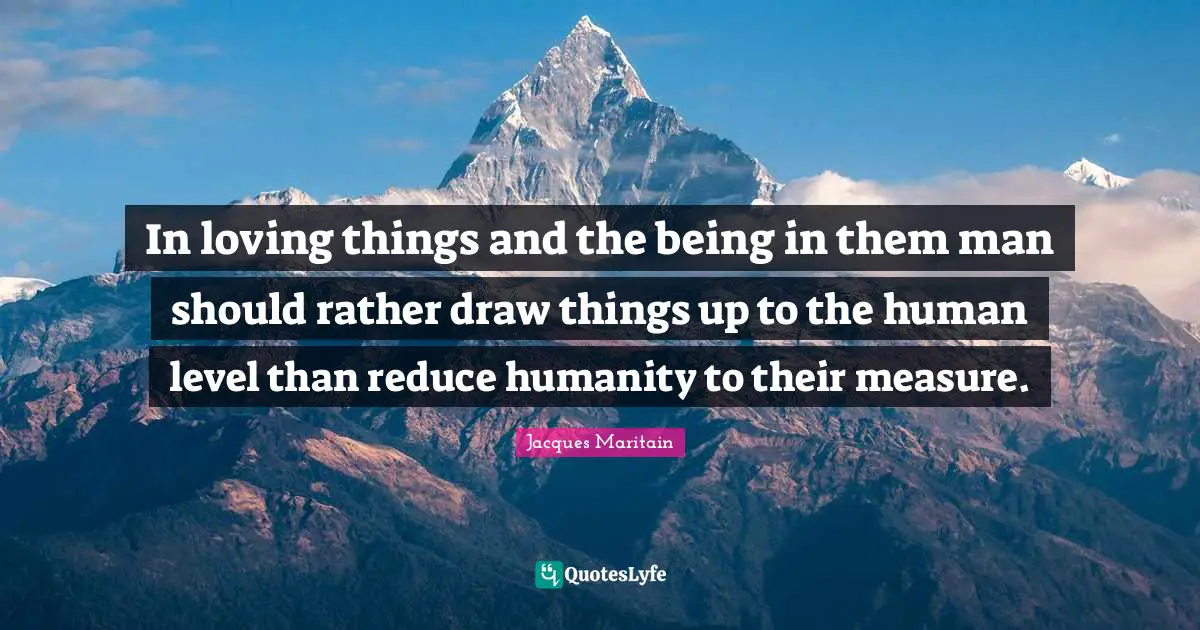 Jacques Maritain Quotes: "In loving things and the being in them man should rather draw things up to the human level than reduce humanity to their measure."