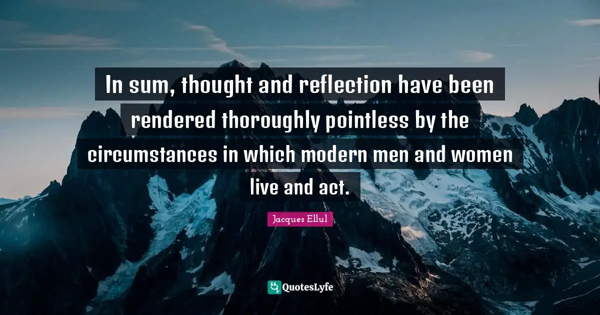 In sum, thought and reflection have been rendered thoroughly pointless by the circumstances in which modern men and women live and act.