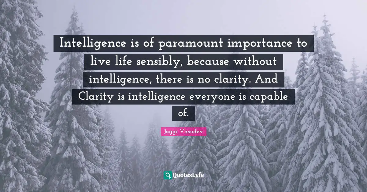Intelligence is of paramount importance to live life sensibly, because without intelligence, there is no clarity. And Clarity is intelligence everyone is capable of.