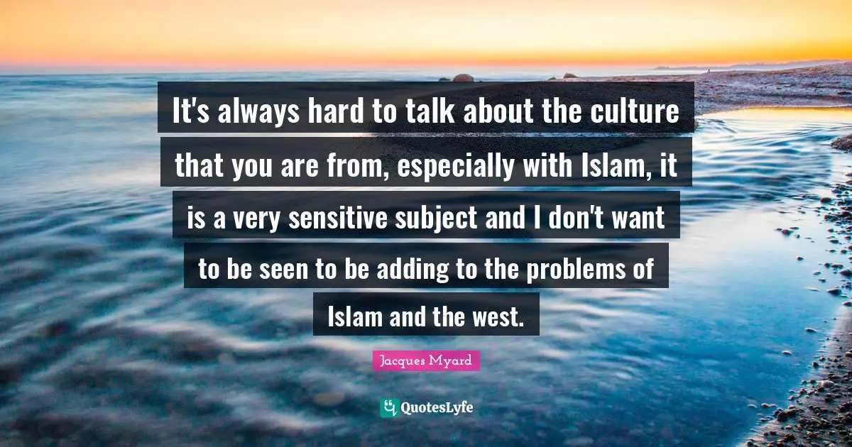 It's always hard to talk about the culture that you are from, especially with Islam, it is a very sensitive subject and I don't want to be seen to be adding to the problems of Islam and the west.