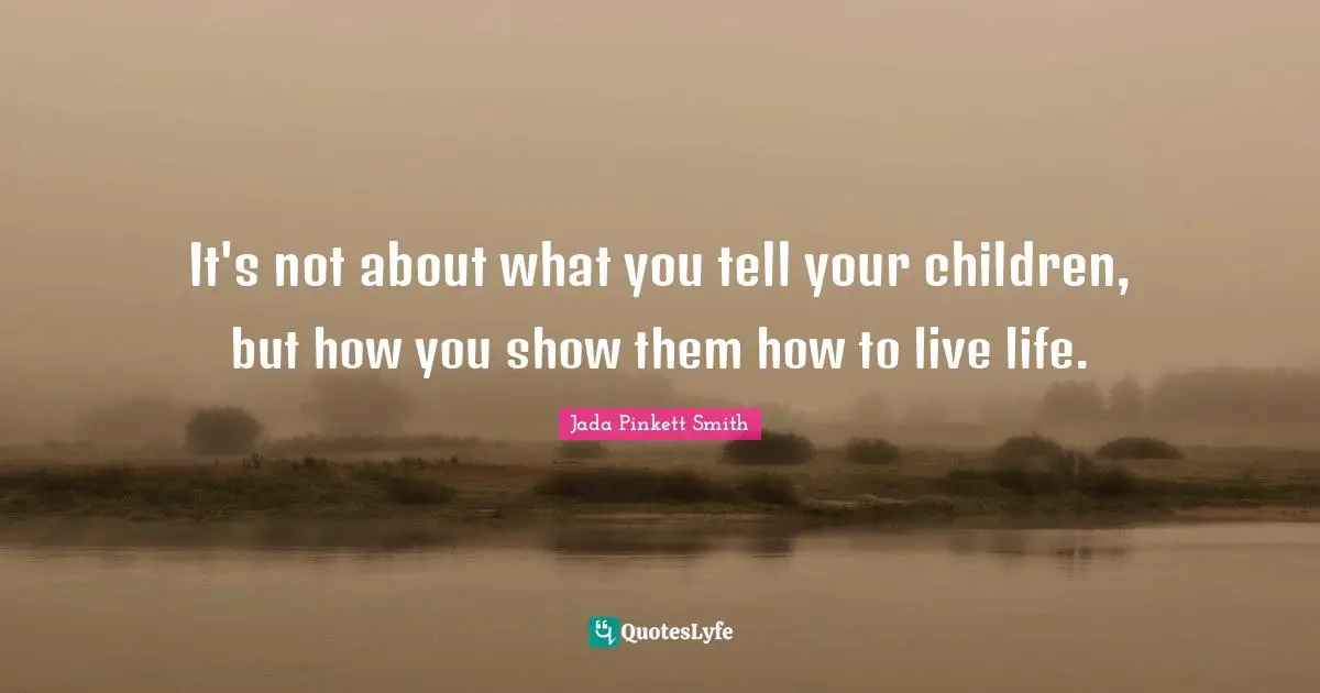 It's not about what you tell your children, but how you show them how to live life.