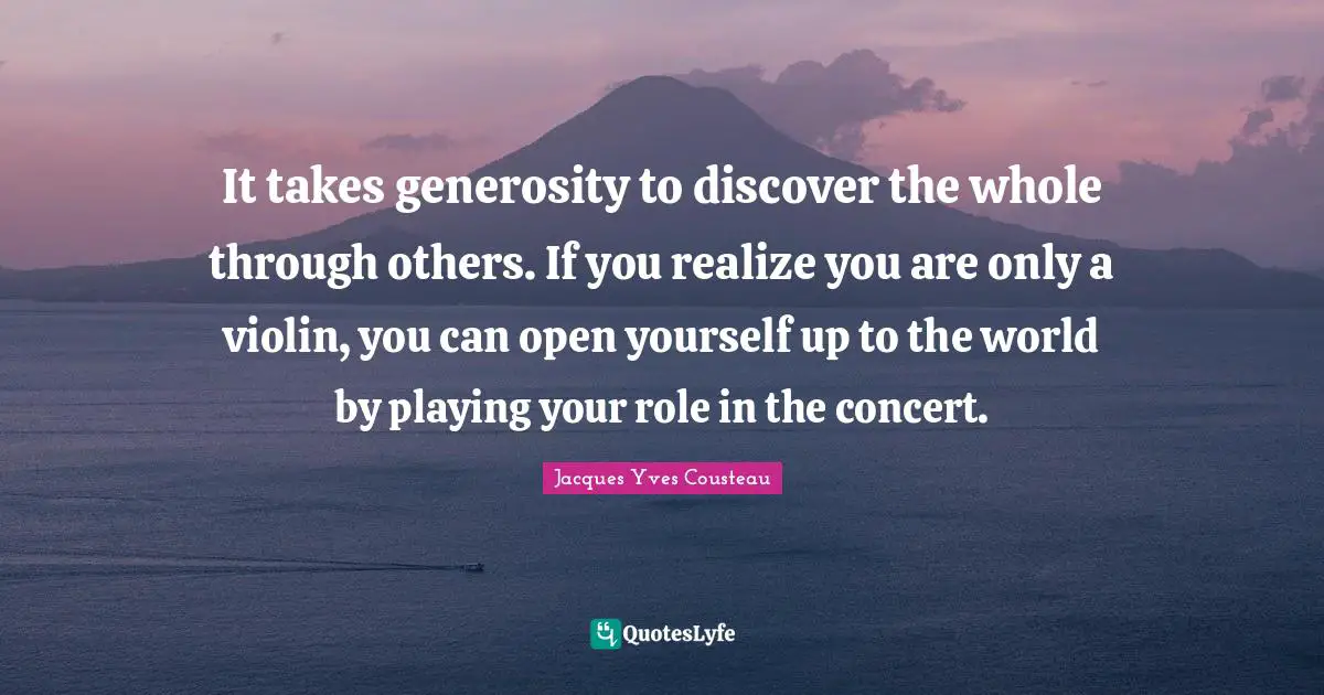 It takes generosity to discover the whole through others. If you realize you are only a violin, you can open yourself up to the world by playing your role in the concert.