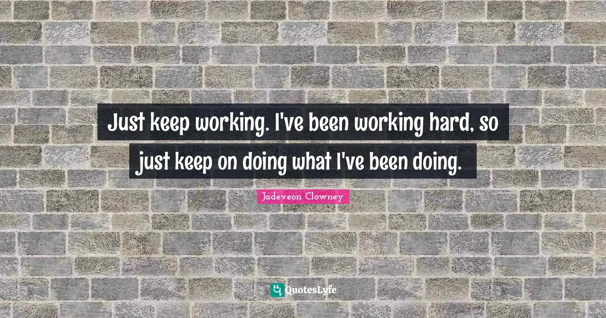 Just keep working. I've been working hard, so just keep on doing what I've been doing.