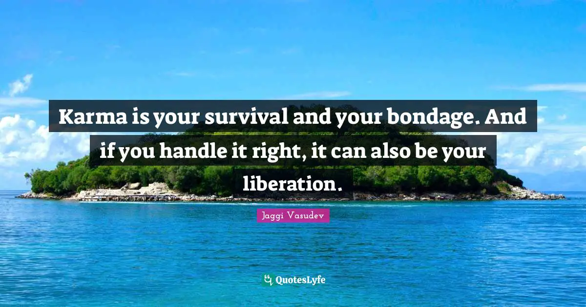 Karma is your survival and your bondage. And if you handle it right, it can also be your liberation.