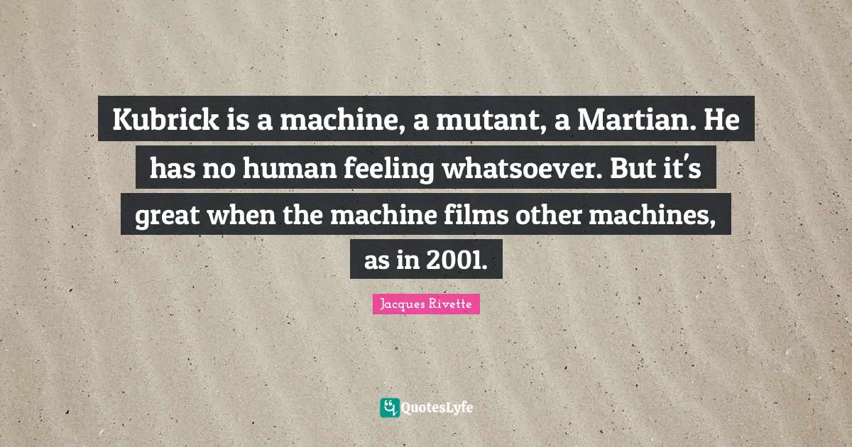 Kubrick is a machine, a mutant, a Martian. He has no human feeling whatsoever. But it's great when the machine films other machines, as in 2001.