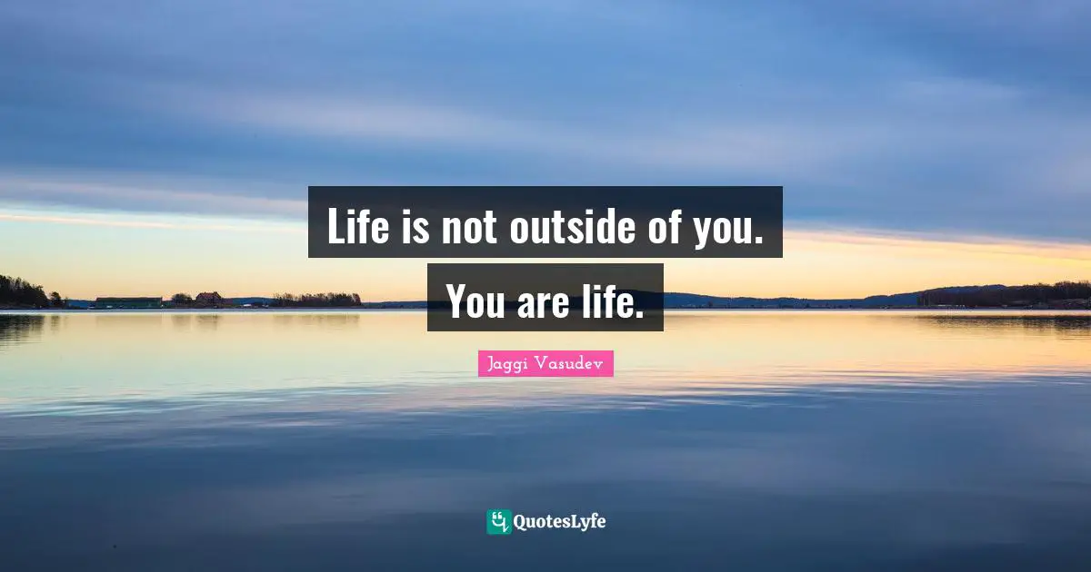 Life is not outside of you. You are life.